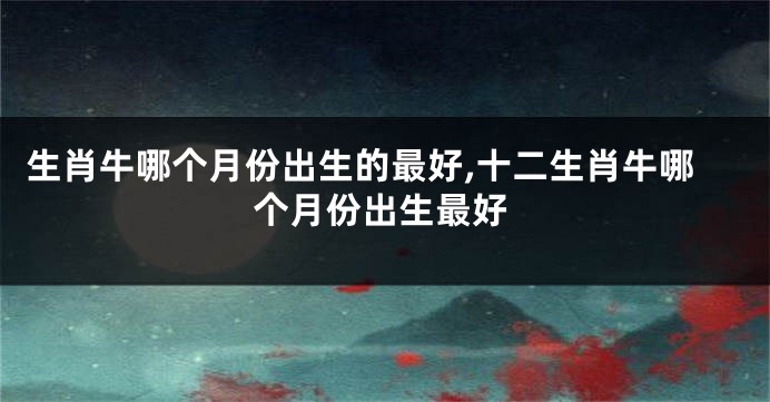 生肖牛哪个月份出生的最好,十二生肖牛哪个月份出生最好