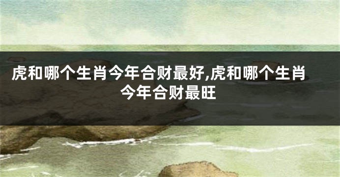 虎和哪个生肖今年合财最好,虎和哪个生肖今年合财最旺
