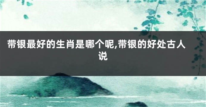 带银最好的生肖是哪个呢,带银的好处古人说