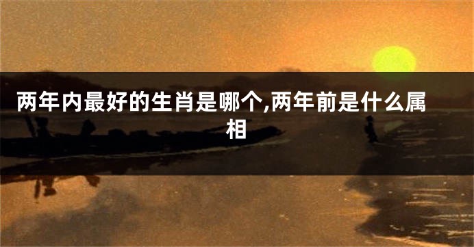两年内最好的生肖是哪个,两年前是什么属相