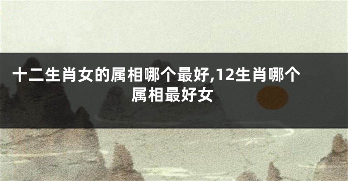 十二生肖女的属相哪个最好,12生肖哪个属相最好女