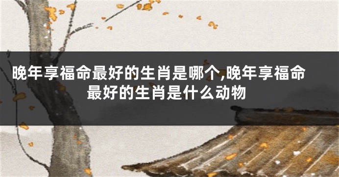 晚年享福命最好的生肖是哪个,晚年享福命最好的生肖是什么动物