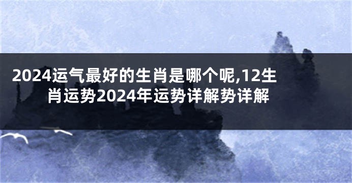 2024运气最好的生肖是哪个呢,12生肖运势2024年运势详解势详解