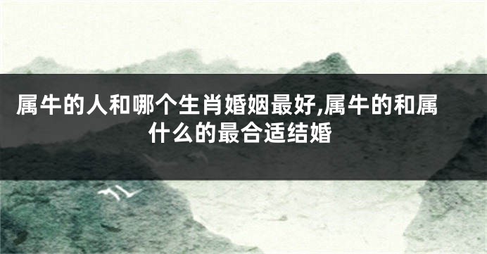 属牛的人和哪个生肖婚姻最好,属牛的和属什么的最合适结婚