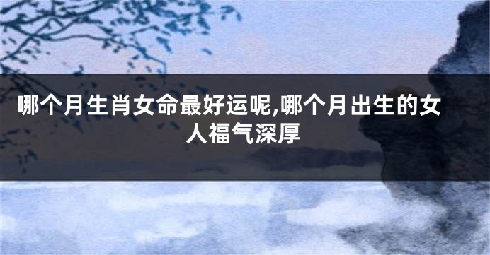 哪个月生肖女命最好运呢,哪个月出生的女人福气深厚