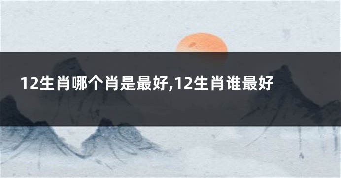 12生肖哪个肖是最好,12生肖谁最好