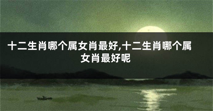 十二生肖哪个属女肖最好,十二生肖哪个属女肖最好呢