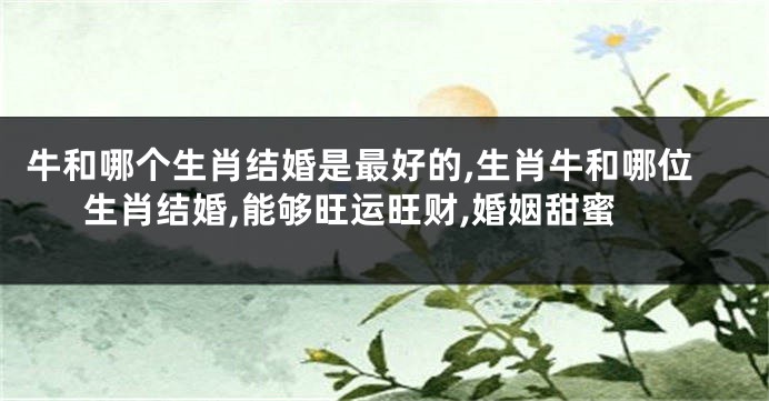 牛和哪个生肖结婚是最好的,生肖牛和哪位生肖结婚,能够旺运旺财,婚姻甜蜜