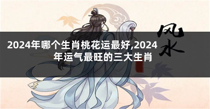 2024年哪个生肖桃花运最好,2024年运气最旺的三大生肖