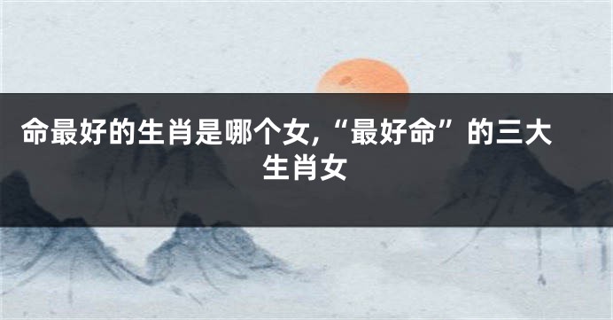 命最好的生肖是哪个女,“最好命”的三大生肖女