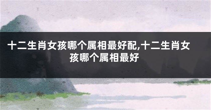 十二生肖女孩哪个属相最好配,十二生肖女孩哪个属相最好