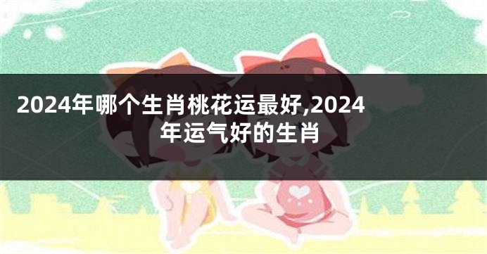 2024年哪个生肖桃花运最好,2024年运气好的生肖