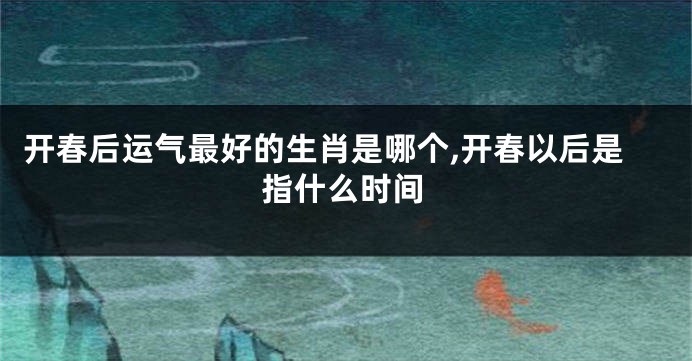 开春后运气最好的生肖是哪个,开春以后是指什么时间