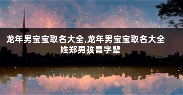 龙年男宝宝取名大全,龙年男宝宝取名大全姓郑男孩昌字辈
