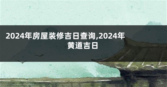 2024年房屋装修吉日查询,2024年黄道吉日