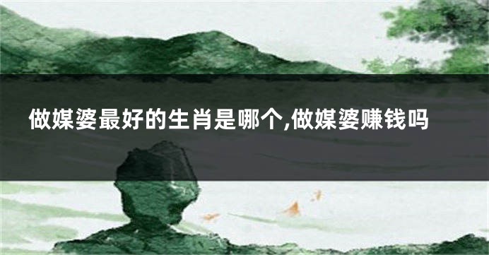 做媒婆最好的生肖是哪个,做媒婆赚钱吗