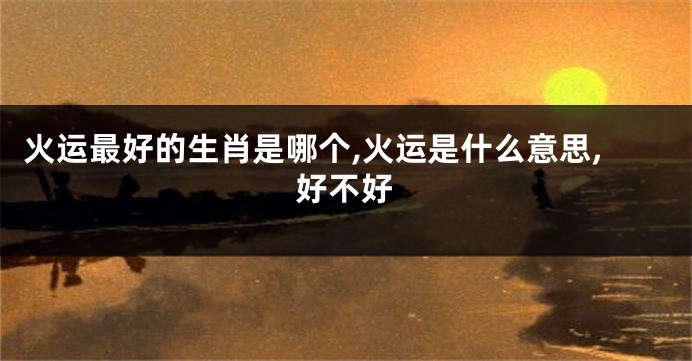 火运最好的生肖是哪个,火运是什么意思,好不好