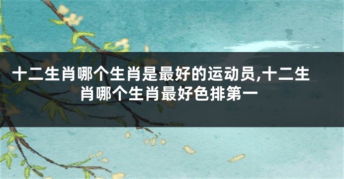 十二生肖哪个生肖是最好的运动员,十二生肖哪个生肖最好色排第一