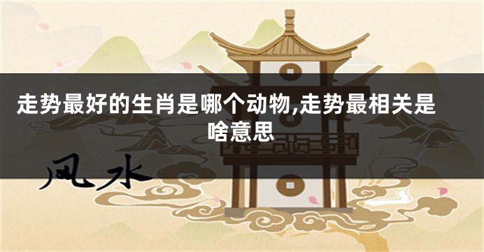 走势最好的生肖是哪个动物,走势最相关是啥意思