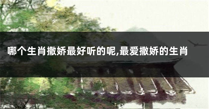 哪个生肖撒娇最好听的呢,最爱撒娇的生肖