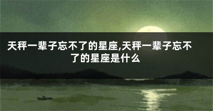天秤一辈子忘不了的星座,天秤一辈子忘不了的星座是什么