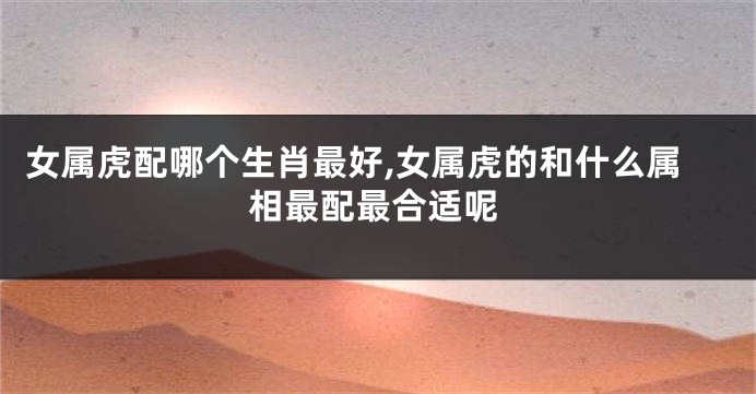 女属虎配哪个生肖最好,女属虎的和什么属相最配最合适呢