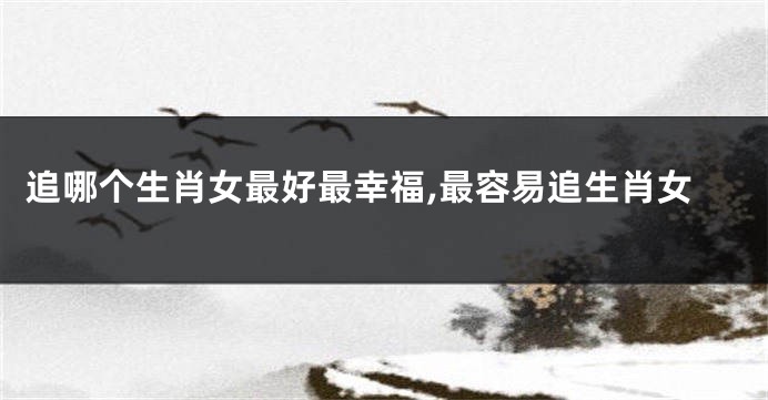 追哪个生肖女最好最幸福,最容易追生肖女