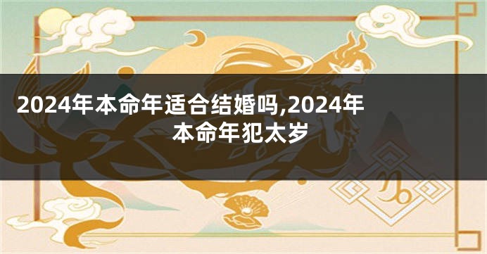 2024年本命年适合结婚吗,2024年本命年犯太岁