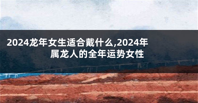 2024龙年女生适合戴什么,2024年属龙人的全年运势女性