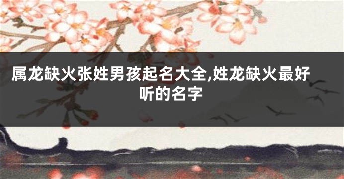 属龙缺火张姓男孩起名大全,姓龙缺火最好听的名字