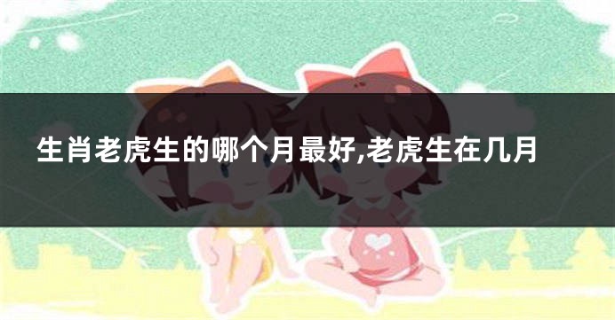 生肖老虎生的哪个月最好,老虎生在几月