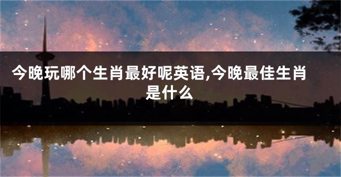 今晚玩哪个生肖最好呢英语,今晚最佳生肖是什么