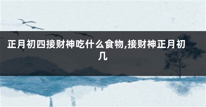 正月初四接财神吃什么食物,接财神正月初几