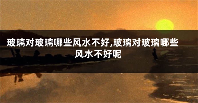 玻璃对玻璃哪些风水不好,玻璃对玻璃哪些风水不好呢
