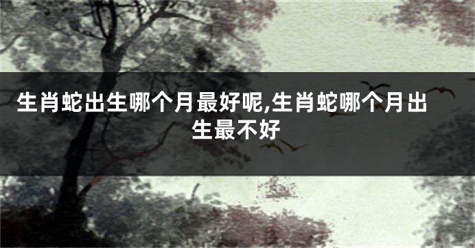 生肖蛇出生哪个月最好呢,生肖蛇哪个月出生最不好