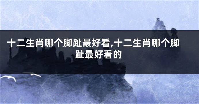 十二生肖哪个脚趾最好看,十二生肖哪个脚趾最好看的