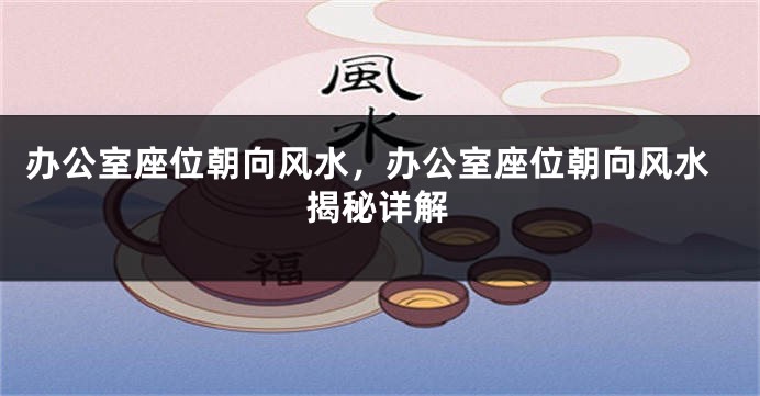 办公室座位朝向风水，办公室座位朝向风水揭秘详解