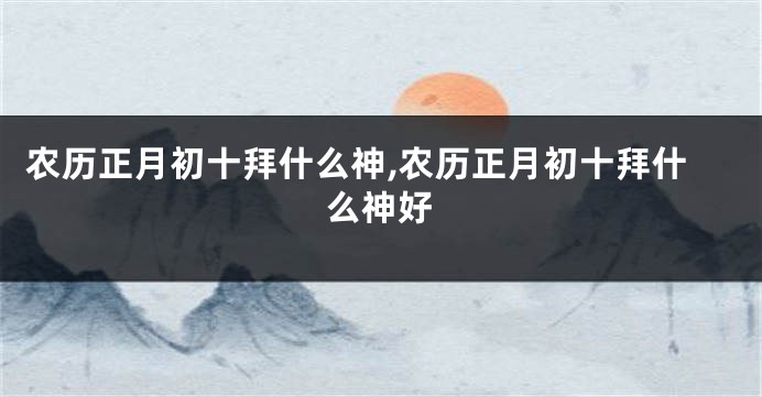 农历正月初十拜什么神,农历正月初十拜什么神好