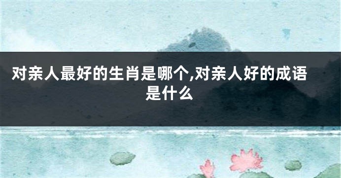 对亲人最好的生肖是哪个,对亲人好的成语是什么