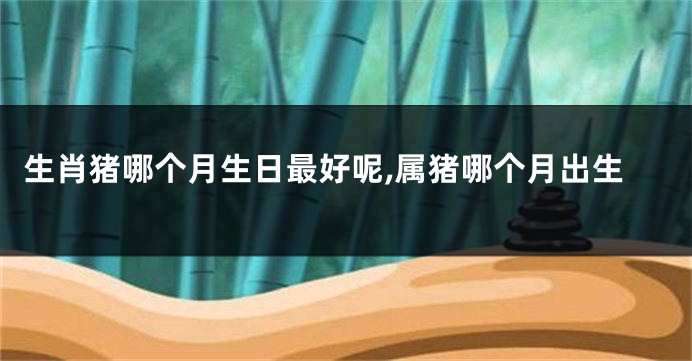 生肖猪哪个月生日最好呢,属猪哪个月出生