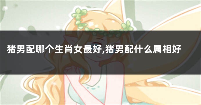 猪男配哪个生肖女最好,猪男配什么属相好