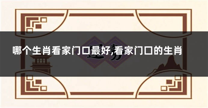 哪个生肖看家门口最好,看家门囗的生肖