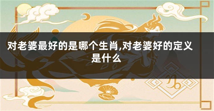 对老婆最好的是哪个生肖,对老婆好的定义是什么