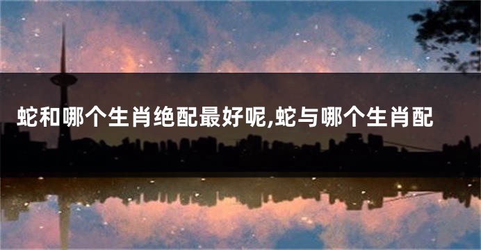蛇和哪个生肖绝配最好呢,蛇与哪个生肖配