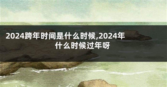 2024跨年时间是什么时候,2024年什么时候过年呀