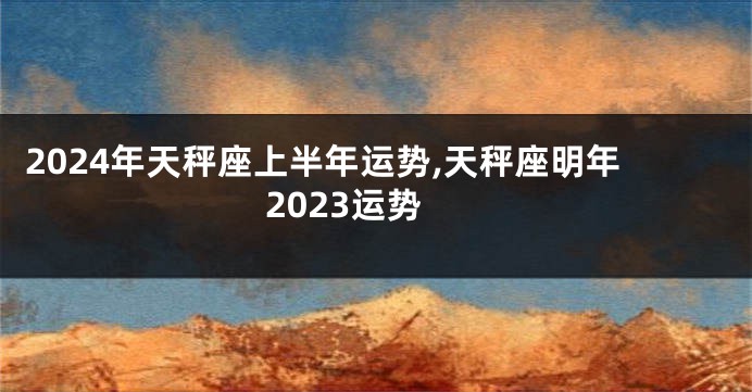 2024年天秤座上半年运势,天秤座明年2023运势