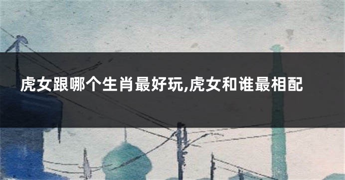虎女跟哪个生肖最好玩,虎女和谁最相配