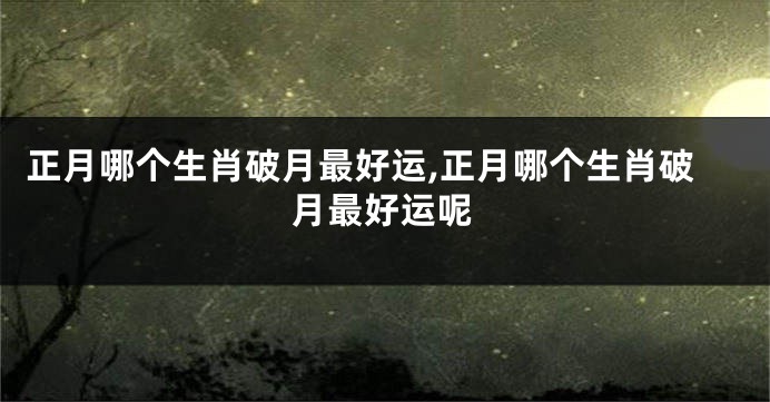 正月哪个生肖破月最好运,正月哪个生肖破月最好运呢