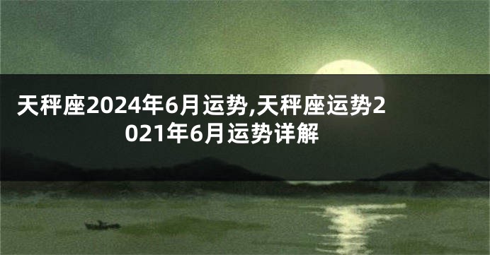 天秤座2024年6月运势,天秤座运势2021年6月运势详解