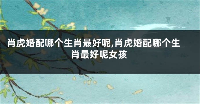 肖虎婚配哪个生肖最好呢,肖虎婚配哪个生肖最好呢女孩